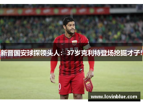 新晋国安球探领头人：37岁克利特登场挖掘才子!
